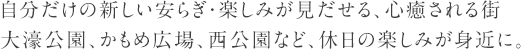 自分だけの新しい安らぎ・楽しみが見だせる、心癒される街
				大濠公園、かもめ広場、西公園など、休日の楽しみが身近に。