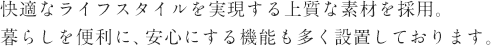 快適なライフスタイルを実現する上質な素材を採用。
暮らしを便利に、安心にする機能も多く設置しております。