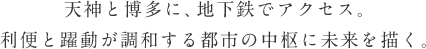 天神と博多に、地下鉄でアクセス。
利便と躍動が調和する都市の中枢に未来を描く。