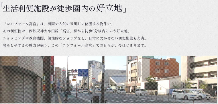 「生活利便施設が徒歩圏内の好立地」「コンフォール高宮」は、福岡で人気の玉川町に位置する物件で、その利便性は、西鉄天神大牟田線「高宮」駅から徒歩5分以内という好立地。ショッピングや教育機関、個性的なショップなど、日常に欠かせない利便施設も充実。暮らしやすさの魅力が揃う、この「コンフォール高宮」での日々が、今はじまります。