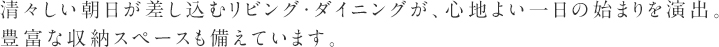 清々しい朝日が差し込むリビング・ダイニングが、心地よい一日の始まりを演出。
豊富な収納スペースも備えています。