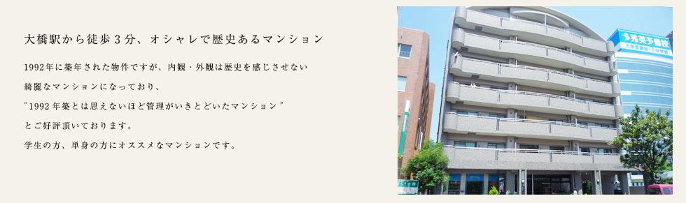 大橋駅から徒歩3分、オシャレで歴史あるマンション
		1992年に築年された物件ですが、内観・外観は歴史を感じさせない
		綺麗なマンションになっており、
		1992年築とは思えないほど管理がいきとどいたマンション
		とご好評頂いております。
		学生の方、単身の方にオススメなマンションです。