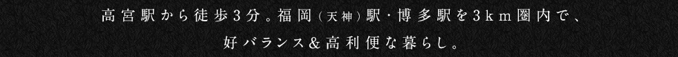 高宮駅から徒歩3分。福岡（天神）駅・博多駅を3km圏内で、
			高バランス＆高利便な暮らし。
