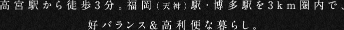 高宮駅から徒歩3分。福岡（天神）駅・博多駅を3km圏内で、
好バランス＆高利便な暮らし。