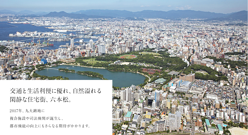 交通と生活利便に優れ、自然溢れる
閑静な住宅街、六本松。
2017年、九大跡地に複合施設や司法機関が誕生し、都市機能の向上にもさらなる期待がかかります。