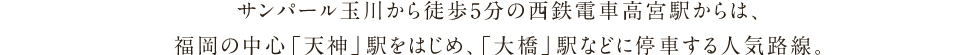 サンパール玉川から徒歩5分の西鉄電車高宮駅からは、
福岡の中心「天神」駅をはじめ、「大橋」駅などに停車する人気路線。