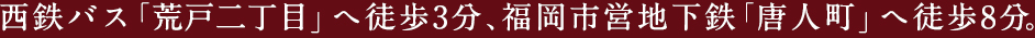 西鉄バス「荒戸二丁目」へ徒歩3分、福岡市営地下鉄「唐人町」へ徒歩8分。