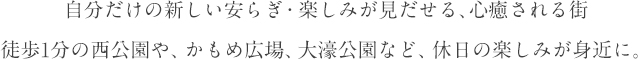 自分だけの新しい安らぎ・楽しみが見だせる、心癒される街
				徒歩1分の西公園や、かもめ広場、大濠公園など、休日の楽しみが身近に。