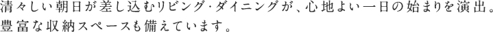 清々しい朝日が差し込むリビング・ダイニングが、心地よい一日の始まりを演出。
豊富な収納スペースも備えています。