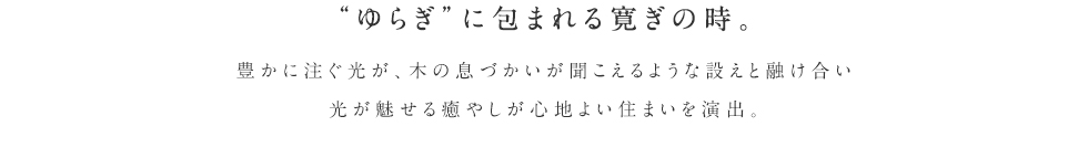 ゆらぎに包まれる寛ぎの時。豊かに注ぐ光が、木の息づかいが聞こえるような設えと融け合い
光が魅せる癒やしが心地よい住まいを演出。