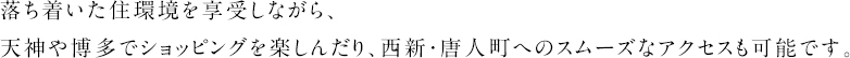 落ち着いた住環境を享受しながら、天神や博多でショッピングを楽しんだり、西新・唐人町へのスムーズなアクセスも可能です。